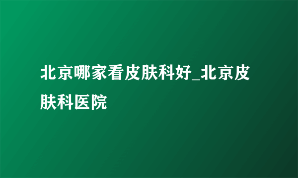 北京哪家看皮肤科好_北京皮肤科医院