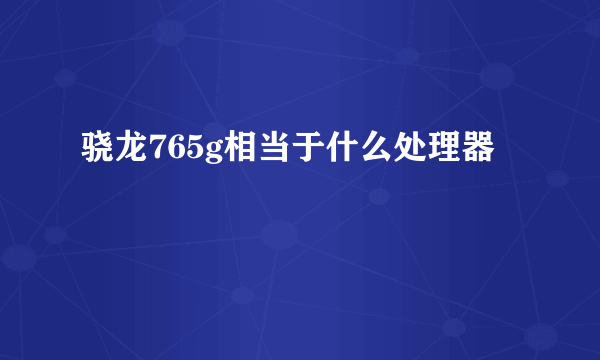 骁龙765g相当于什么处理器