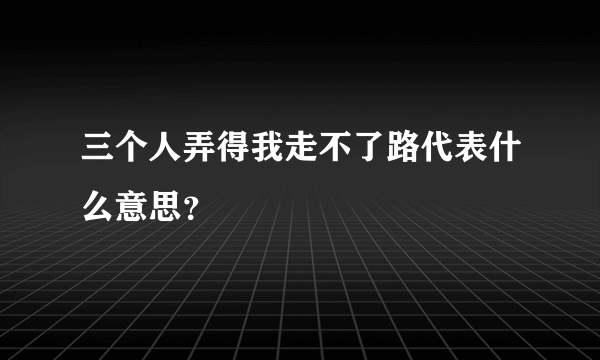 三个人弄得我走不了路代表什么意思？