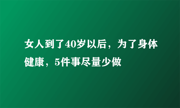 女人到了40岁以后，为了身体健康，5件事尽量少做