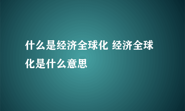 什么是经济全球化 经济全球化是什么意思