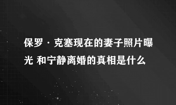 保罗·克塞现在的妻子照片曝光 和宁静离婚的真相是什么