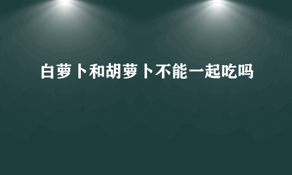 白萝卜和胡萝卜不能一起吃吗