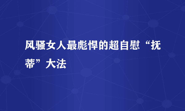 风骚女人最彪悍的超自慰“抚蒂”大法