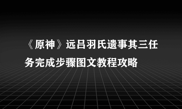 《原神》远吕羽氏遗事其三任务完成步骤图文教程攻略