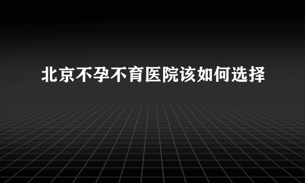 北京不孕不育医院该如何选择