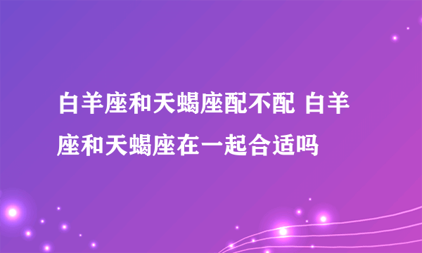 白羊座和天蝎座配不配 白羊座和天蝎座在一起合适吗