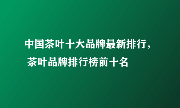 中国茶叶十大品牌最新排行， 茶叶品牌排行榜前十名