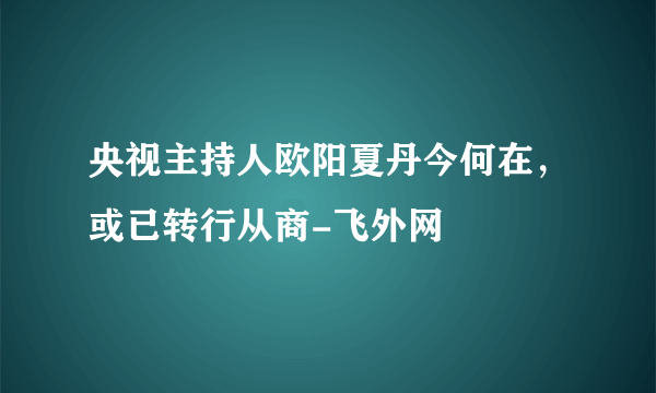 央视主持人欧阳夏丹今何在，或已转行从商-飞外网