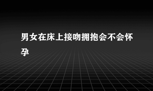 男女在床上接吻拥抱会不会怀孕