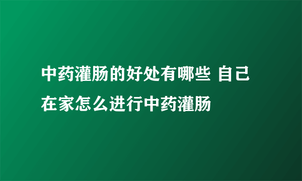 中药灌肠的好处有哪些 自己在家怎么进行中药灌肠