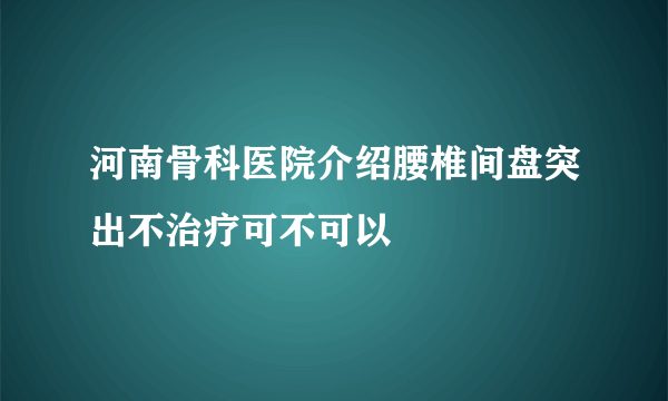 河南骨科医院介绍腰椎间盘突出不治疗可不可以