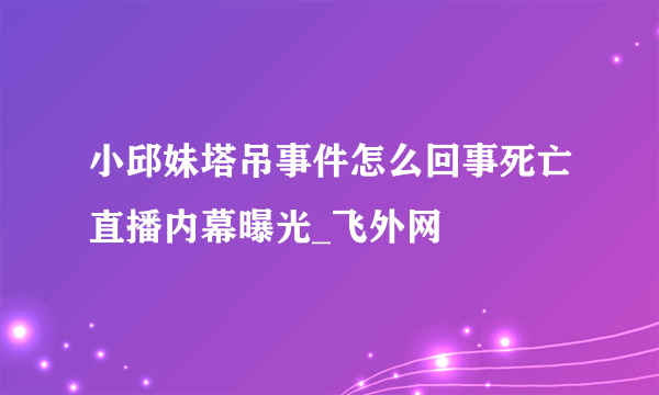 小邱妹塔吊事件怎么回事死亡直播内幕曝光_飞外网