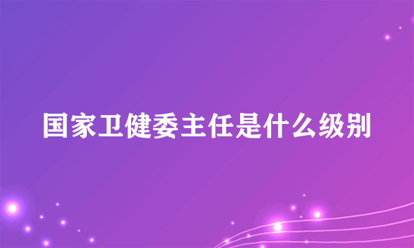 国家卫健委主任是什么级别