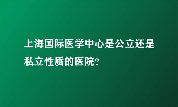 上海国际医学中心是公立还是私立性质的医院？