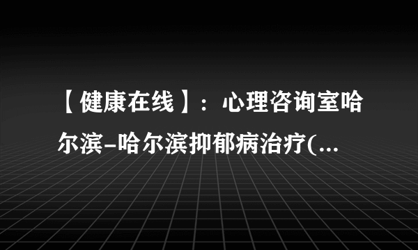 【健康在线】：心理咨询室哈尔滨-哈尔滨抑郁病治疗(常见方法)