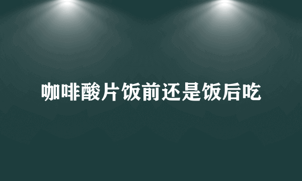 咖啡酸片饭前还是饭后吃