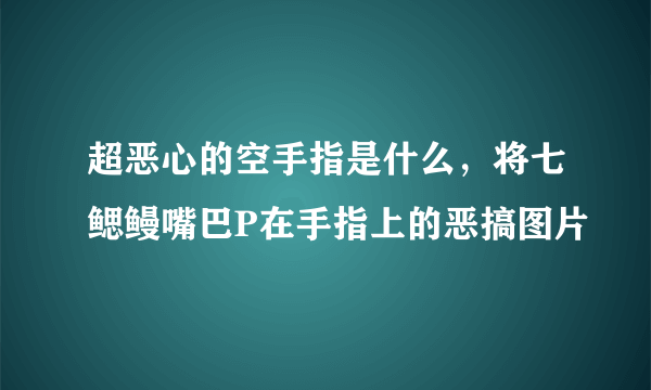 超恶心的空手指是什么，将七鳃鳗嘴巴P在手指上的恶搞图片