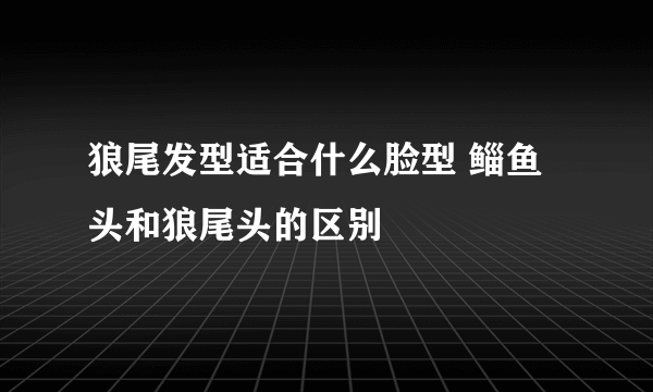 狼尾发型适合什么脸型 鲻鱼头和狼尾头的区别