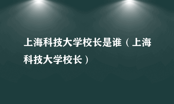 上海科技大学校长是谁（上海科技大学校长）