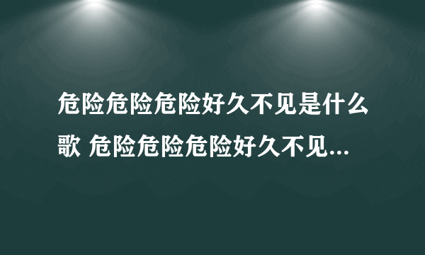 危险危险危险好久不见是什么歌 危险危险危险好久不见是什么歌曲