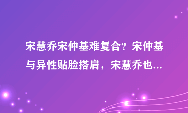 宋慧乔宋仲基难复合？宋仲基与异性贴脸搭肩，宋慧乔也有亲密合影