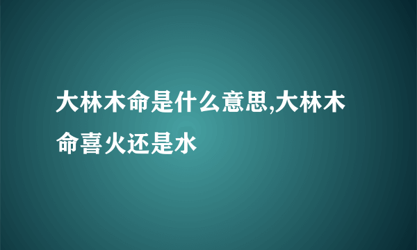 大林木命是什么意思,大林木命喜火还是水