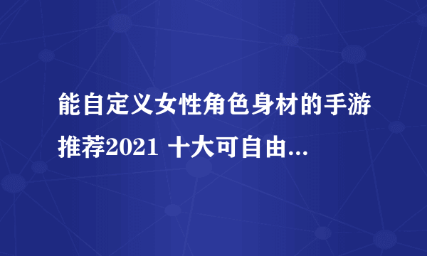 能自定义女性角色身材的手游推荐2021 十大可自由调整女性身材的手游排行榜