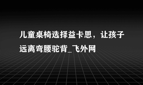 儿童桌椅选择益卡思，让孩子远离弯腰驼背_飞外网