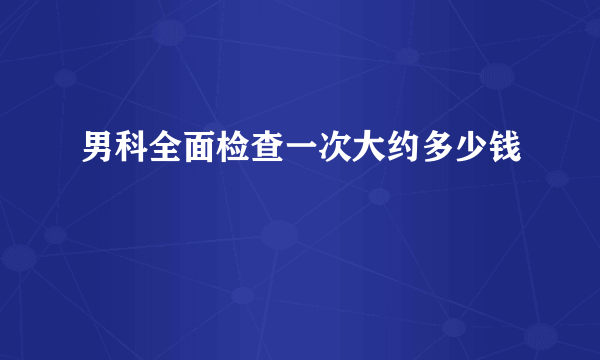 男科全面检查一次大约多少钱