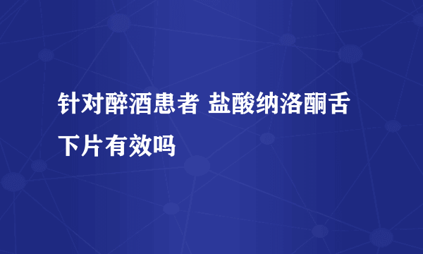 针对醉酒患者 盐酸纳洛酮舌下片有效吗