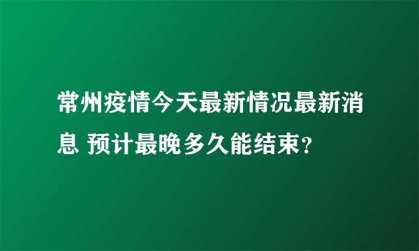 常州疫情今天最新情况最新消息 预计最晚多久能结束？