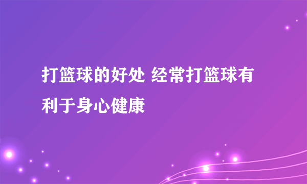 打篮球的好处 经常打篮球有利于身心健康