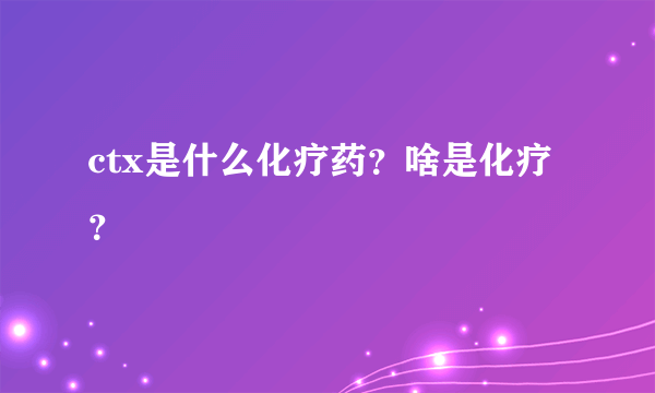 ctx是什么化疗药？啥是化疗？ 