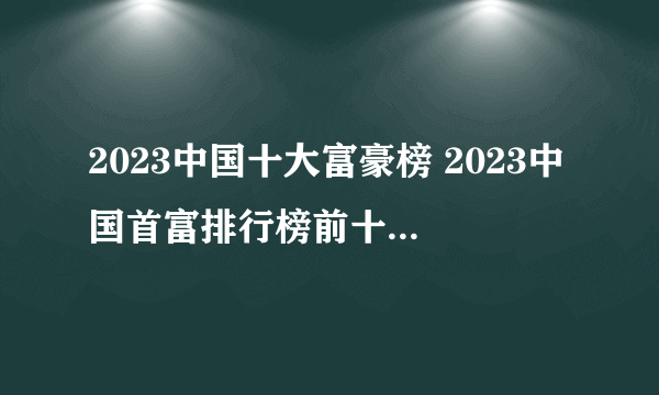 2023中国十大富豪榜 2023中国首富排行榜前十名 福布斯中国最有钱的人排名