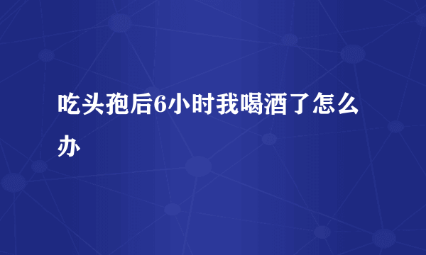 吃头孢后6小时我喝酒了怎么办