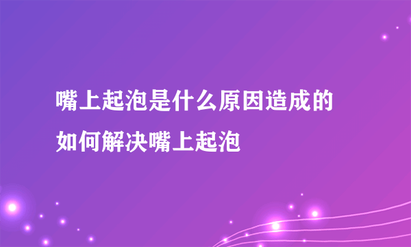 嘴上起泡是什么原因造成的  如何解决嘴上起泡