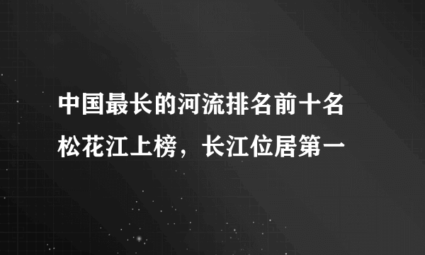 中国最长的河流排名前十名 松花江上榜，长江位居第一