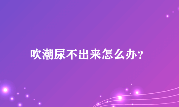 吹潮尿不出来怎么办？