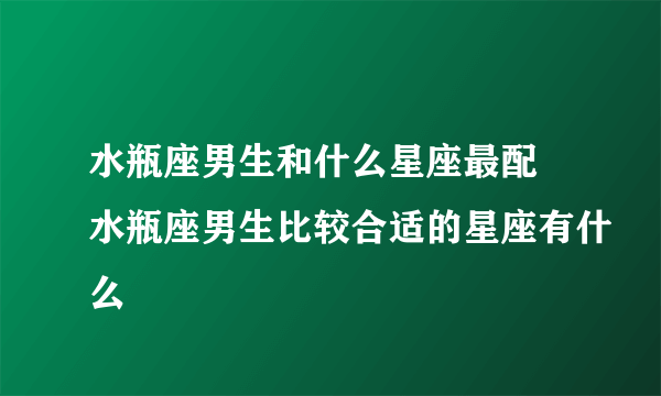 水瓶座男生和什么星座最配 水瓶座男生比较合适的星座有什么