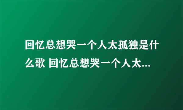 回忆总想哭一个人太孤独是什么歌 回忆总想哭一个人太孤独是什么歌曲