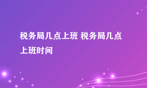 税务局几点上班 税务局几点上班时间