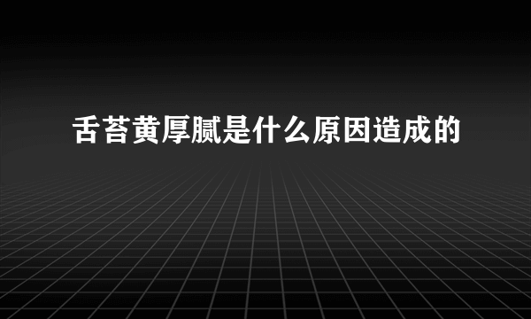 舌苔黄厚腻是什么原因造成的