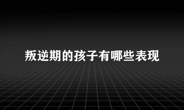 叛逆期的孩子有哪些表现