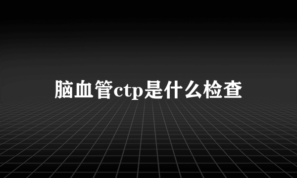 脑血管ctp是什么检查