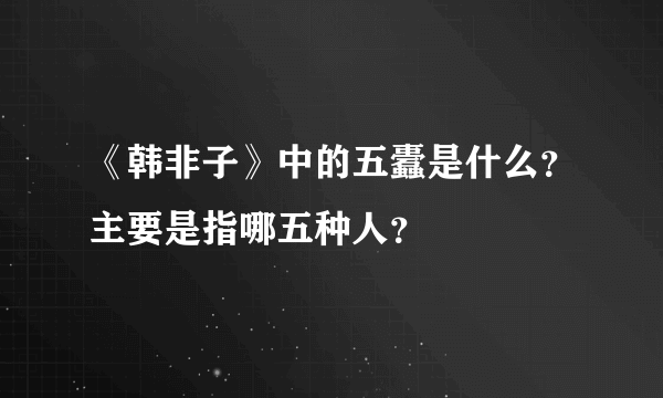 《韩非子》中的五蠹是什么？主要是指哪五种人？