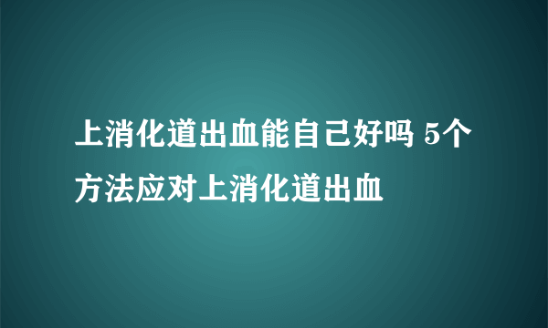 上消化道出血能自己好吗 5个方法应对上消化道出血