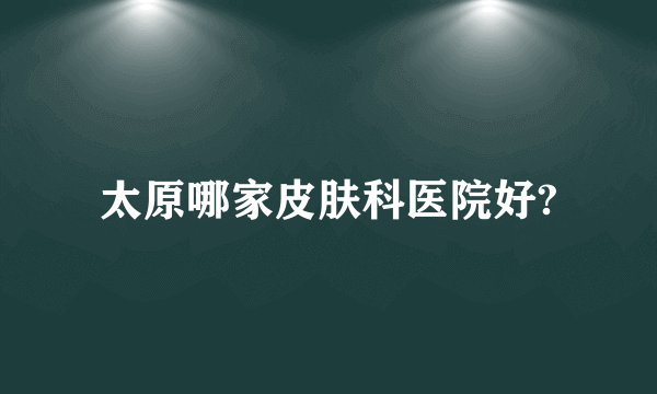 太原哪家皮肤科医院好?