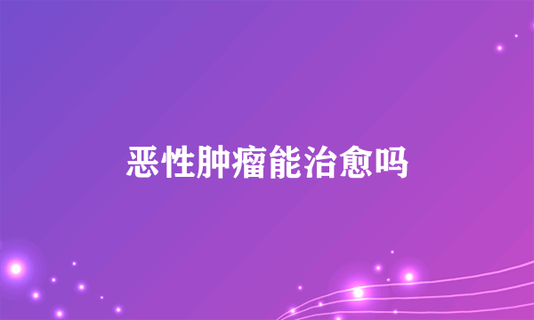 恶性肿瘤能治愈吗