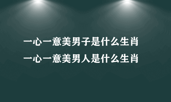 一心一意美男子是什么生肖 一心一意美男人是什么生肖